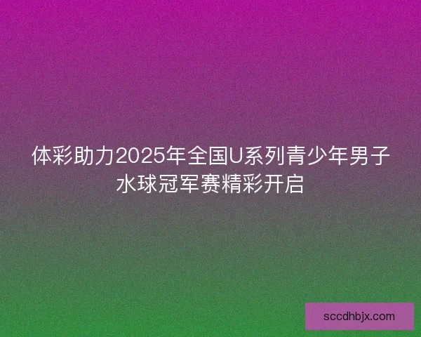 体彩助力2025年全国U系列青少年男子水球冠军赛精彩开启