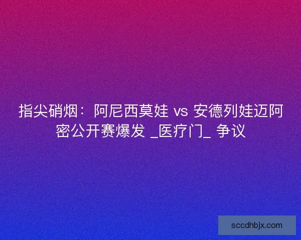指尖硝烟：阿尼西莫娃 vs 安德列娃迈阿密公开赛爆发 _医疗门_ 争议