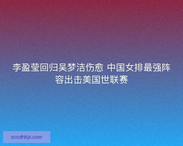 李盈莹回归吴梦洁伤愈 中国女排最强阵容出击美国世联赛
