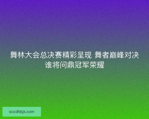 舞林大会总决赛精彩呈现 舞者巅峰对决谁将问鼎冠军荣耀