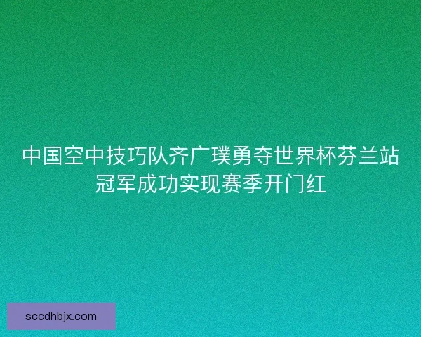 中国空中技巧队齐广璞勇夺世界杯芬兰站冠军成功实现赛季开门红