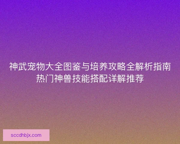 神武宠物大全图鉴与培养攻略全解析指南热门神兽技能搭配详解推荐